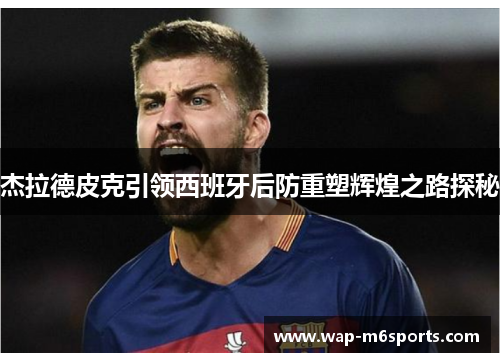 杰拉德皮克引领西班牙后防重塑辉煌之路探秘