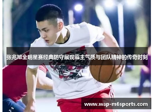 张兆旭全明星赛经典防守展现霸主气质与团队精神的传奇时刻