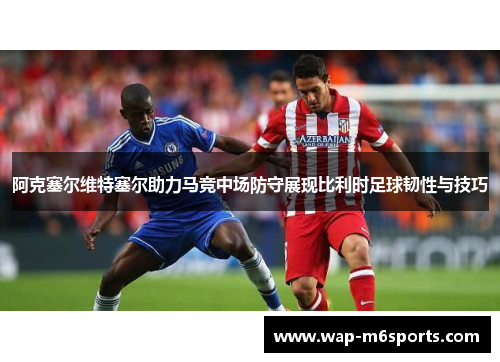 阿克塞尔维特塞尔助力马竞中场防守展现比利时足球韧性与技巧