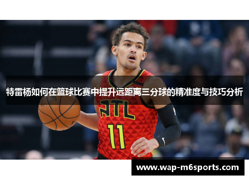 特雷杨如何在篮球比赛中提升远距离三分球的精准度与技巧分析