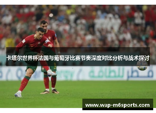 卡塔尔世界杯法国与葡萄牙比赛节奏深度对比分析与战术探讨