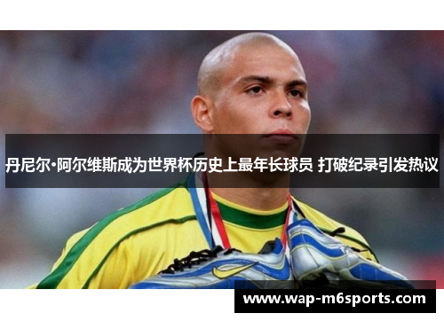 丹尼尔·阿尔维斯成为世界杯历史上最年长球员 打破纪录引发热议