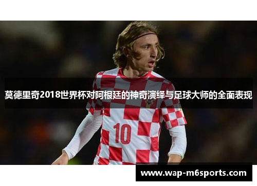 莫德里奇2018世界杯对阿根廷的神奇演绎与足球大师的全面表现