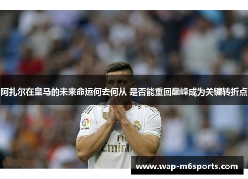 阿扎尔在皇马的未来命运何去何从 是否能重回巅峰成为关键转折点