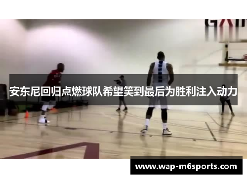 安东尼回归点燃球队希望笑到最后为胜利注入动力
