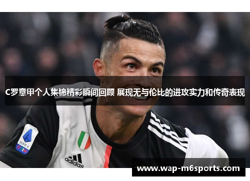 C罗意甲个人集锦精彩瞬间回顾 展现无与伦比的进攻实力和传奇表现