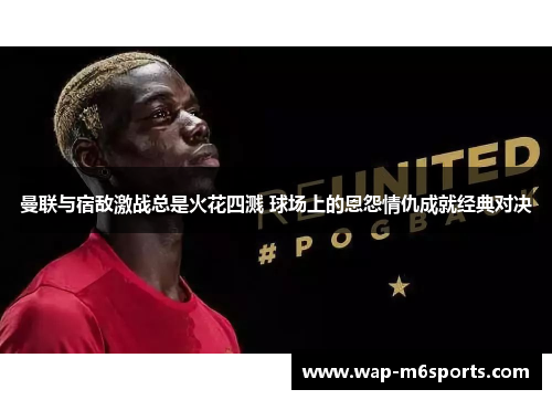 曼联与宿敌激战总是火花四溅 球场上的恩怨情仇成就经典对决