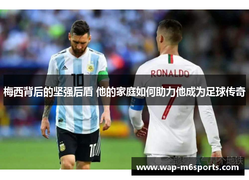 梅西背后的坚强后盾 他的家庭如何助力他成为足球传奇