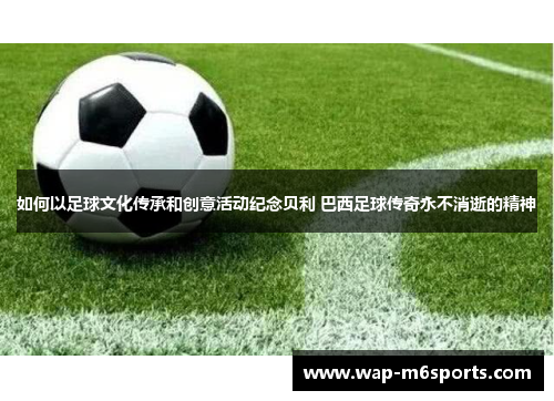 如何以足球文化传承和创意活动纪念贝利 巴西足球传奇永不消逝的精神