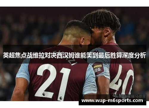 英超焦点战维拉对决西汉姆谁能笑到最后胜算深度分析